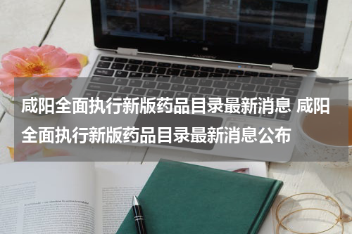 咸阳全面执行新版药品目录最新消息 咸阳全面执行新版药品目录最新消息公布