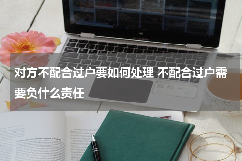 对方不配合过户要如何处理 不配合过户需要负什么责任