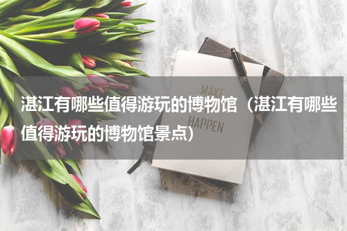 湛江有哪些值得游玩的博物馆（湛江有哪些值得游玩的博物馆景点）