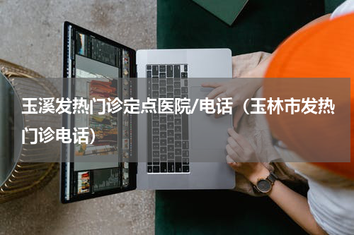 玉溪发热门诊定点医院/电话（玉林市发热门诊电话）