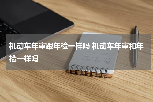 机动车年审跟年检一样吗 机动车年审和年检一样吗