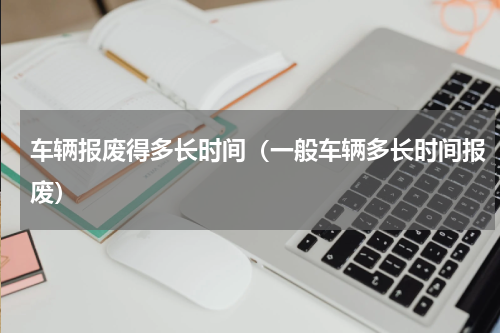 车辆报废得多长时间（一般车辆多长时间报废）