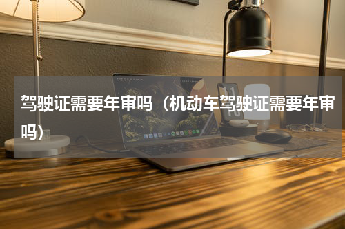 驾驶证需要年审吗（机动车驾驶证需要年审吗）