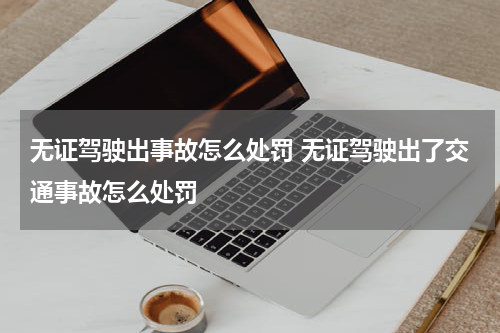 无证驾驶出事故怎么处罚 无证驾驶出了交通事故怎么处罚