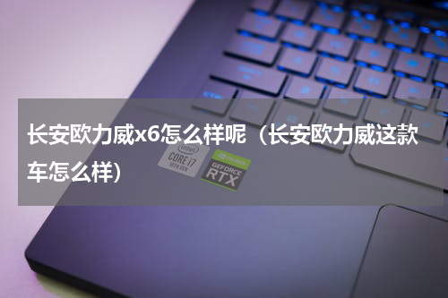 长安欧力威x6怎么样呢（长安欧力威这款车怎么样）