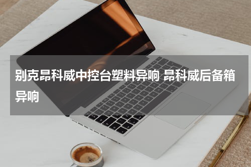 别克昂科威中控台塑料异响 昂科威后备箱异响