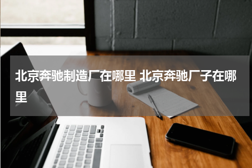北京奔驰制造厂在哪里 北京奔驰厂子在哪里