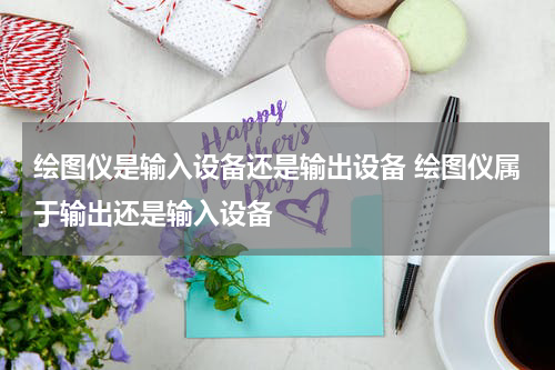 绘图仪是输入设备还是输出设备 绘图仪属于输出还是输入设备