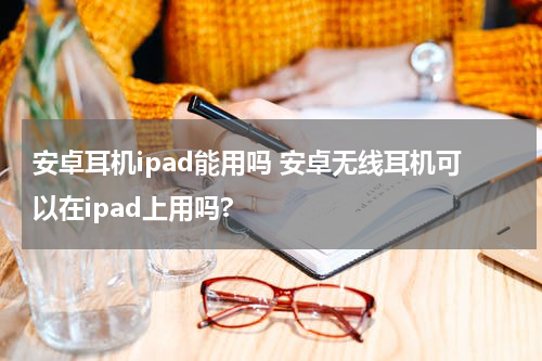 安卓耳机ipad能用吗 安卓无线耳机可以在ipad上用吗?