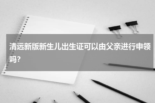 清远新版新生儿出生证可以由父亲进行申领吗？