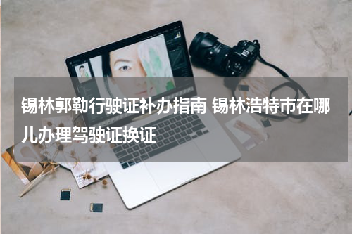 锡林郭勒行驶证补办指南 锡林浩特市在哪儿办理驾驶证换证
