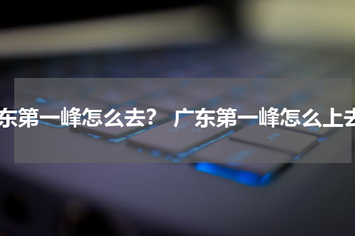 广东第一峰怎么去？ 广东第一峰怎么上去