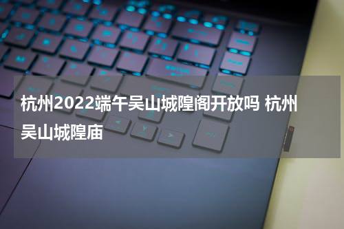 杭州2022端午吴山城隍阁开放吗 杭州吴山城隍庙