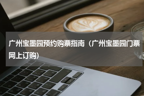 广州宝墨园预约购票指南（广州宝墨园门票网上订购）