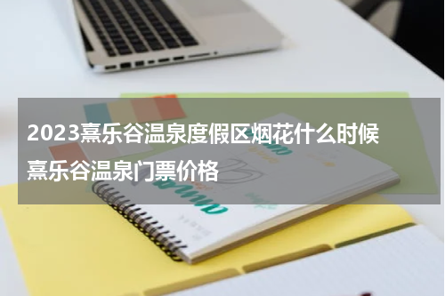 2023熹乐谷温泉度假区烟花什么时候 熹乐谷温泉门票价格