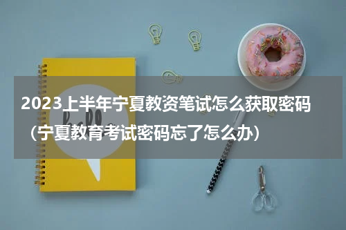 2023上半年宁夏教资笔试怎么获取密码（宁夏教育考试密码忘了怎么办）
