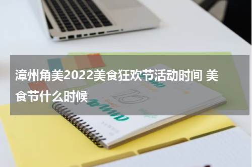 漳州角美2022美食狂欢节活动时间 美食节什么时候