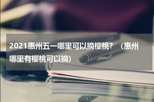 2021惠州五一哪里可以摘樱桃？（惠州哪里有樱桃可以摘）