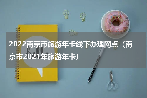 2022南京市旅游年卡线下办理网点（南京市2021年旅游年卡）