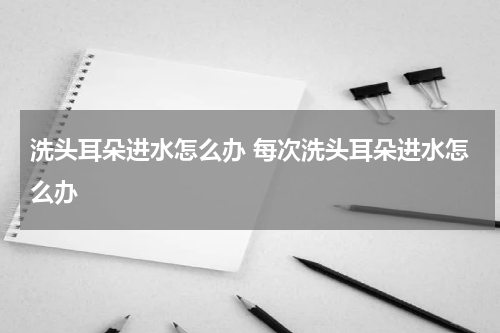 洗头耳朵进水怎么办 每次洗头耳朵进水怎么办