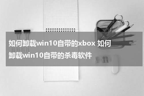 如何卸载win10自带的xbox 如何卸载win10自带的杀毒软件