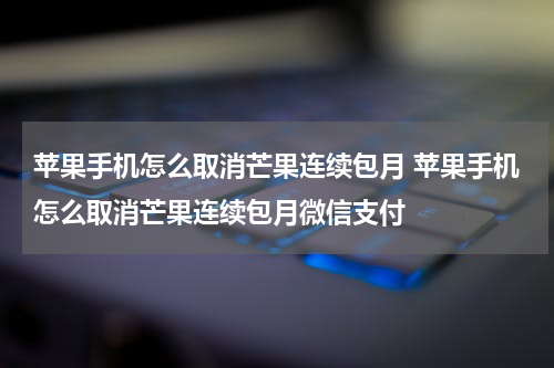 苹果手机怎么取消芒果连续包月 苹果手机怎么取消芒果连续包月微信支付