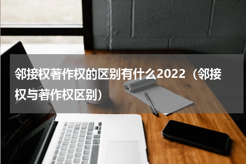 邻接权著作权的区别有什么2022（邻接权与著作权区别）