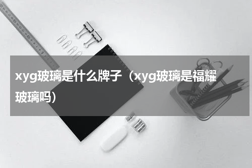 xyg玻璃是什么牌子（xyg玻璃是福耀玻璃吗）