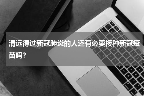 清远得过新冠肺炎的人还有必要接种新冠疫苗吗？