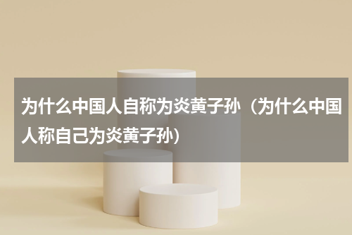 为什么中国人自称为炎黄子孙（为什么中国人称自己为炎黄子孙）