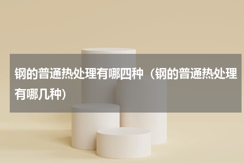 钢的普通热处理有哪四种（钢的普通热处理有哪几种）