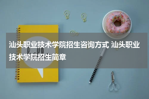 汕头职业技术学院招生咨询方式 汕头职业技术学院招生简章