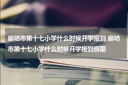 廊坊市第十七小学什么时候开学报到 廊坊市第十七小学什么时候开学报到假期