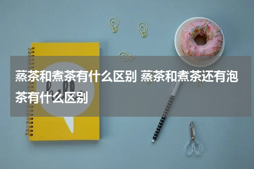 蒸茶和煮茶有什么区别 蒸茶和煮茶还有泡茶有什么区别