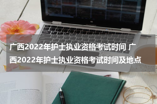 广西2022年护士执业资格考试时间 广西2022年护士执业资格考试时间及地点